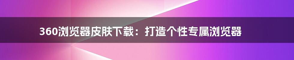 360浏览器皮肤下载：打造个性专属浏览器