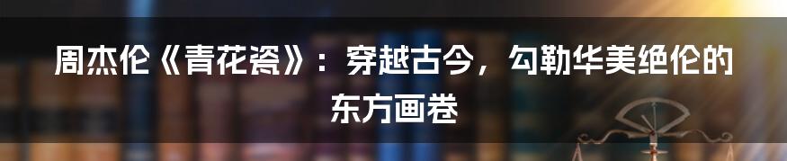 周杰伦《青花瓷》：穿越古今，勾勒华美绝伦的东方画卷