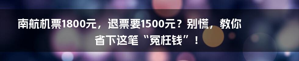 南航机票1800元，退票要1500元？别慌，教你省下这笔“冤枉钱”！