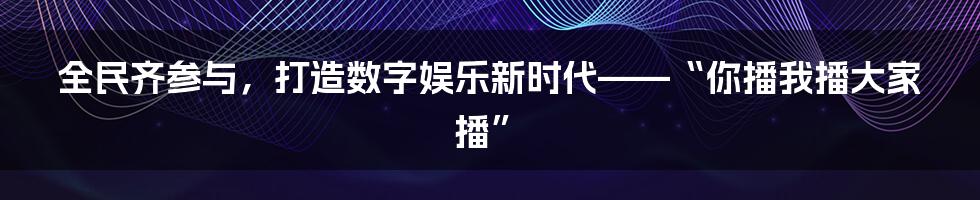 全民齐参与，打造数字娱乐新时代——“你播我播大家播”