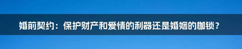 婚前契约：保护财产和爱情的利器还是婚姻的枷锁？