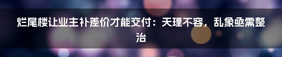 烂尾楼让业主补差价才能交付：天理不容，乱象亟需整治