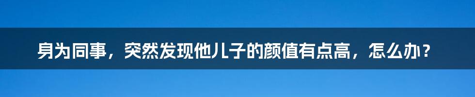 身为同事，突然发现他儿子的颜值有点高，怎么办？