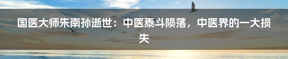 国医大师朱南孙逝世：中医泰斗陨落，中医界的一大损失