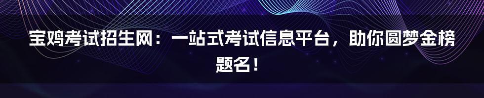 宝鸡考试招生网：一站式考试信息平台，助你圆梦金榜题名！