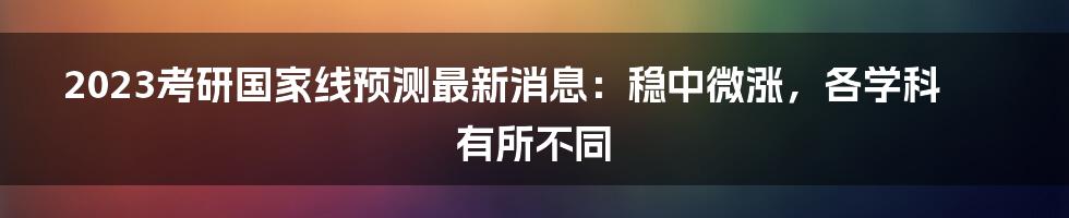 2023考研国家线预测最新消息：稳中微涨，各学科有所不同