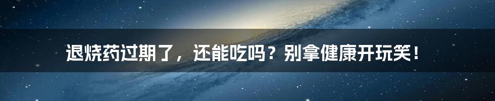 退烧药过期了，还能吃吗？别拿健康开玩笑！