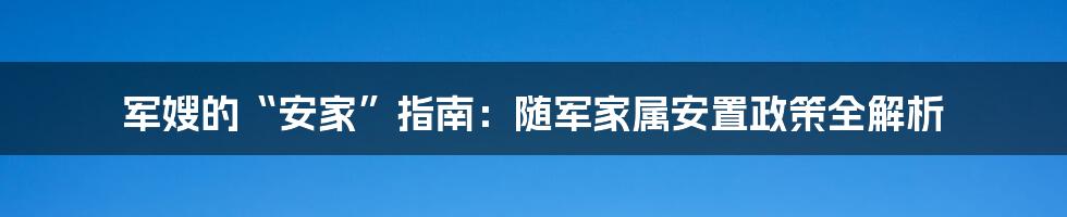 军嫂的“安家”指南：随军家属安置政策全解析