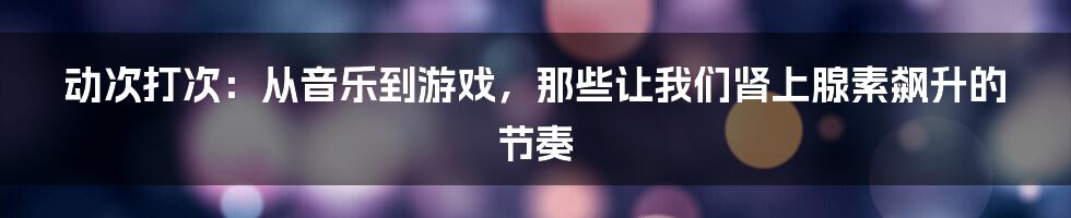 动次打次：从音乐到游戏，那些让我们肾上腺素飙升的节奏