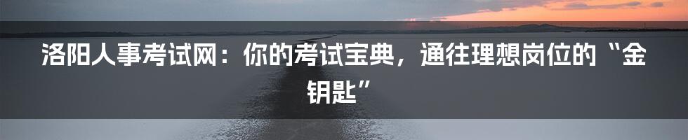 洛阳人事考试网：你的考试宝典，通往理想岗位的“金钥匙”