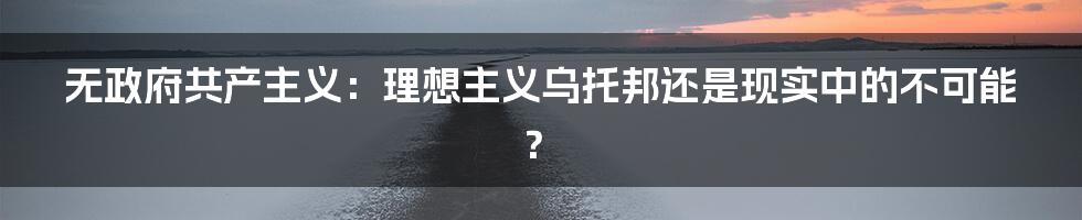 无政府共产主义：理想主义乌托邦还是现实中的不可能？