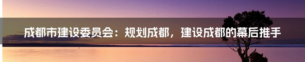 成都市建设委员会：规划成都，建设成都的幕后推手