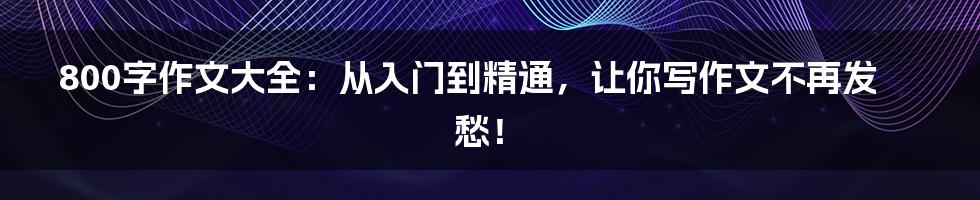 800字作文大全：从入门到精通，让你写作文不再发愁！