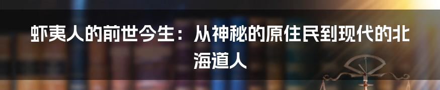 虾夷人的前世今生：从神秘的原住民到现代的北海道人