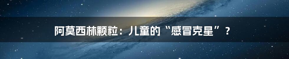 阿莫西林颗粒：儿童的“感冒克星”？