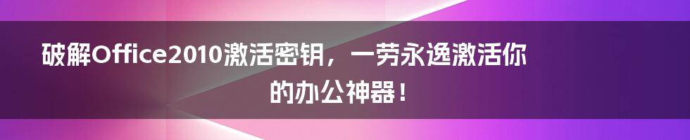 破解Office2010激活密钥，一劳永逸激活你的办公神器！