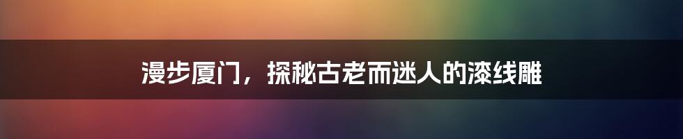 漫步厦门，探秘古老而迷人的漆线雕