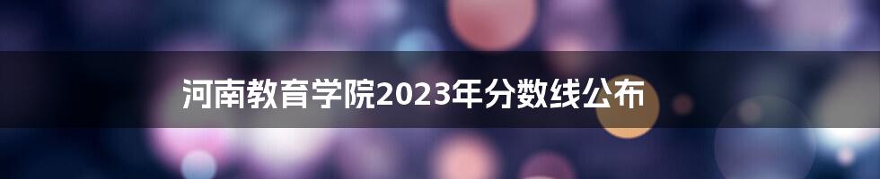 河南教育学院2023年分数线公布