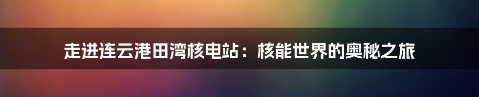 走进连云港田湾核电站：核能世界的奥秘之旅