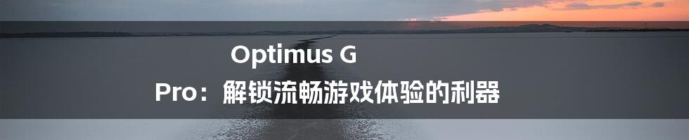 Optimus G Pro：解锁流畅游戏体验的利器