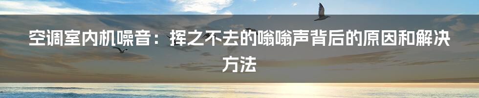 空调室内机噪音：挥之不去的嗡嗡声背后的原因和解决方法