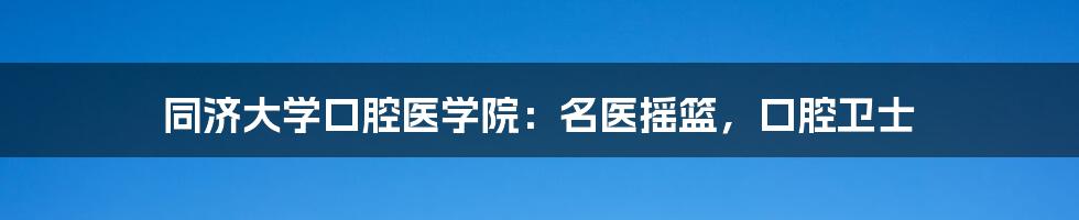 同济大学口腔医学院：名医摇篮，口腔卫士