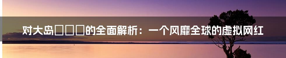 对大岛あいる的全面解析：一个风靡全球的虚拟网红