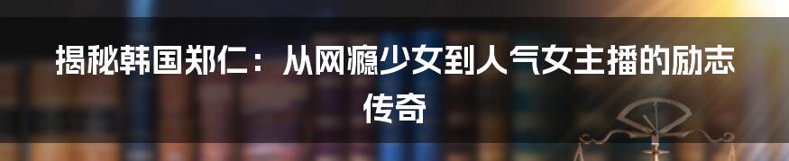 揭秘韩国郑仁：从网瘾少女到人气女主播的励志传奇