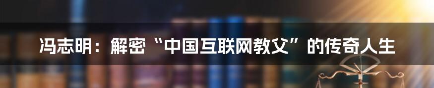 冯志明：解密“中国互联网教父”的传奇人生