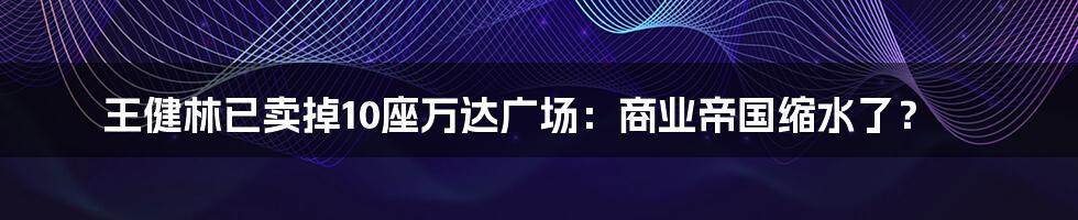 王健林已卖掉10座万达广场：商业帝国缩水了？