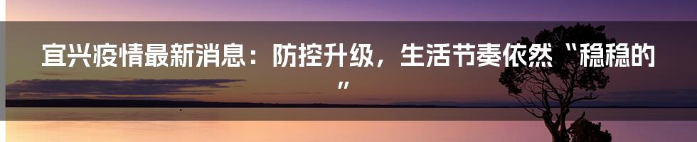 宜兴疫情最新消息：防控升级，生活节奏依然“稳稳的”