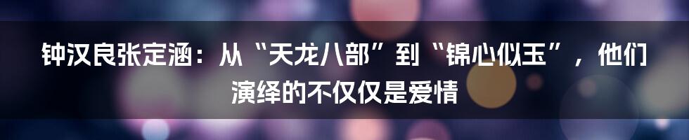 钟汉良张定涵：从“天龙八部”到“锦心似玉”，他们演绎的不仅仅是爱情