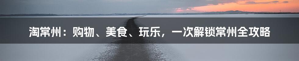 淘常州：购物、美食、玩乐，一次解锁常州全攻略