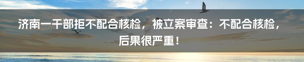 济南一干部拒不配合核检，被立案审查：不配合核检，后果很严重！