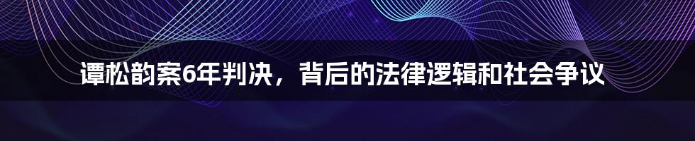 谭松韵案6年判决，背后的法律逻辑和社会争议