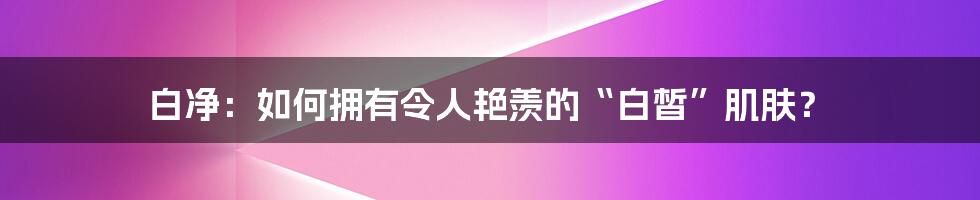 白净：如何拥有令人艳羡的“白皙”肌肤？