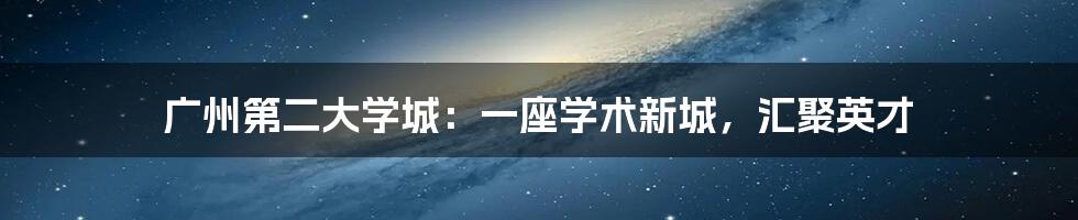 广州第二大学城：一座学术新城，汇聚英才