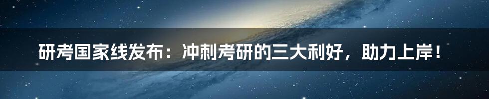 研考国家线发布：冲刺考研的三大利好，助力上岸！