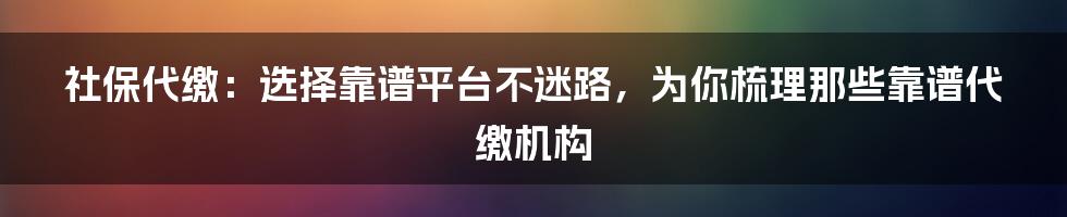 社保代缴：选择靠谱平台不迷路，为你梳理那些靠谱代缴机构