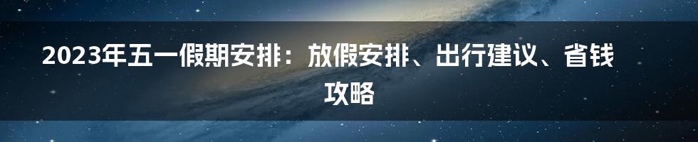 2023年五一假期安排：放假安排、出行建议、省钱攻略