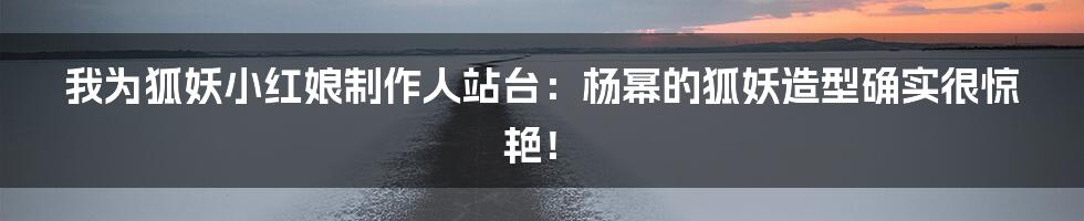 我为狐妖小红娘制作人站台：杨幂的狐妖造型确实很惊艳！