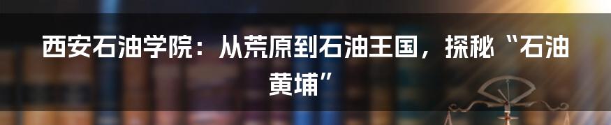 西安石油学院：从荒原到石油王国，探秘“石油黄埔”