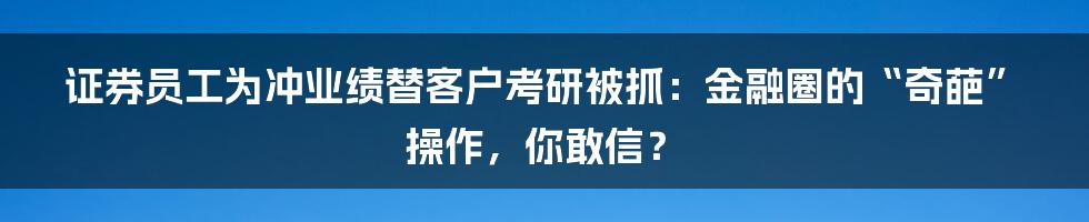 证券员工为冲业绩替客户考研被抓：金融圈的“奇葩”操作，你敢信？