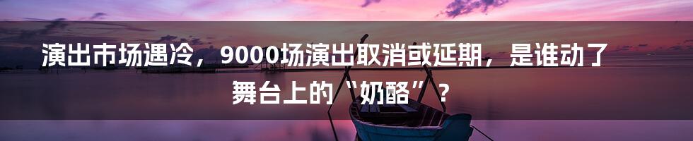 演出市场遇冷，9000场演出取消或延期，是谁动了舞台上的“奶酪”？