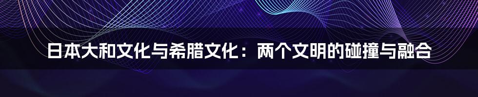 日本大和文化与希腊文化：两个文明的碰撞与融合