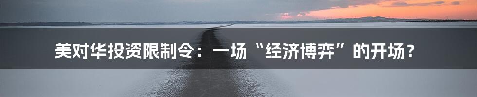 美对华投资限制令：一场“经济博弈”的开场？