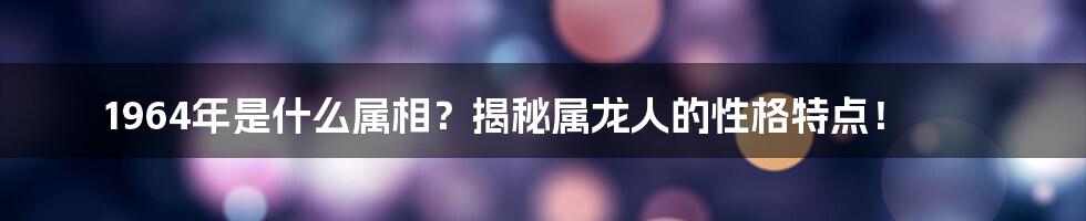 1964年是什么属相？揭秘属龙人的性格特点！