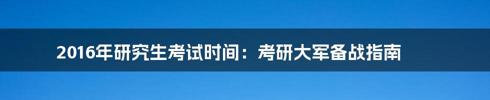 2016年研究生考试时间：考研大军备战指南