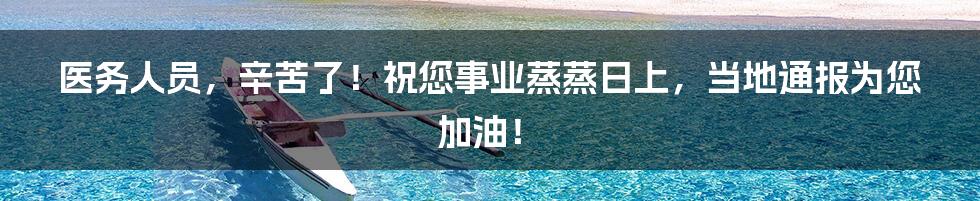 医务人员，辛苦了！祝您事业蒸蒸日上，当地通报为您加油！