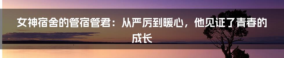 女神宿舍的管宿管君：从严厉到暖心，他见证了青春的成长